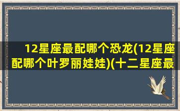 12星座最配哪个恐龙(12星座配哪个叶罗丽娃娃)(十二星座最配什么怪兽)