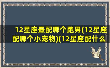 12星座最配哪个跑男(12星座配哪个小宠物)(12星座配什么明星男友合适)