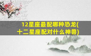 12星座最配哪种恐龙(十二星座配对什么神兽)