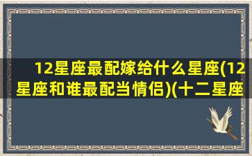 12星座最配嫁给什么星座(12星座和谁最配当情侣)(十二星座嫁哪个星座最好)