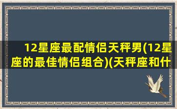 12星座最配情侣天秤男(12星座的最佳情侣组合)(天秤座和什么星座最合适当情侣)