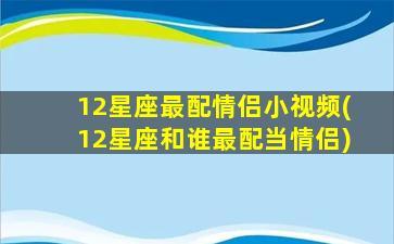 12星座最配情侣小视频(12星座和谁最配当情侣)