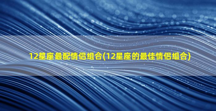 12星座最配情侣组合(12星座的最佳情侣组合)