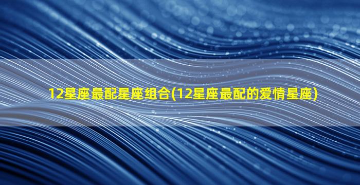 12星座最配星座组合(12星座最配的爱情星座)