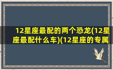 12星座最配的两个恐龙(12星座最配什么车)(12星座的专属恐龙)