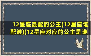 12星座最配的公主(12星座谁配谁)(12星座对应的公主是谁)