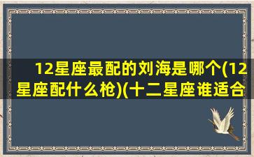 12星座最配的刘海是哪个(12星座配什么枪)(十二星座谁适合留刘海排行)