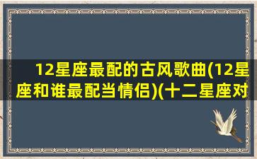 12星座最配的古风歌曲(12星座和谁最配当情侣)(十二星座对应的古风歌曲)