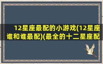 12星座最配的小游戏(12星座谁和谁最配)(最全的十二星座配对最佳组合)