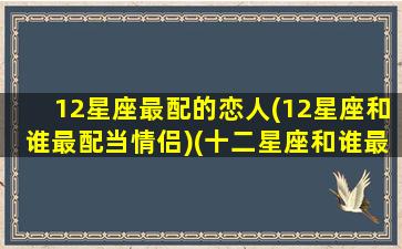 12星座最配的恋人(12星座和谁最配当情侣)(十二星座和谁最配情侣)