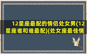 12星座最配的情侣处女男(12星座谁和谁最配)(处女座最佳情侣)