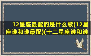 12星座最配的是什么歌(12星座谁和谁最配)(十二星座谁和谁最适合的歌)