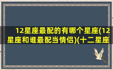 12星座最配的有哪个星座(12星座和谁最配当情侣)(十二星座最配的星座是)