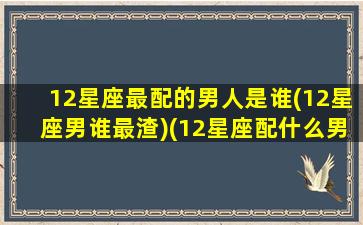 12星座最配的男人是谁(12星座男谁最渣)(12星座配什么男朋友)