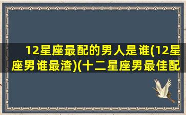 12星座最配的男人是谁(12星座男谁最渣)(十二星座男最佳配对)