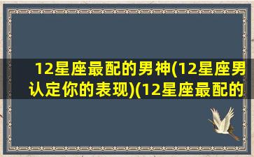 12星座最配的男神(12星座男认定你的表现)(12星座最配的一对)