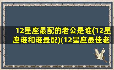 12星座最配的老公是谁(12星座谁和谁最配)(12星座最佳老公)