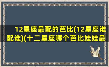 12星座最配的芭比(12星座谁配谁)(十二星座哪个芭比娃娃最漂亮)