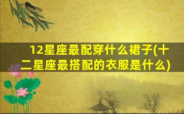 12星座最配穿什么裙子(十二星座最搭配的衣服是什么)