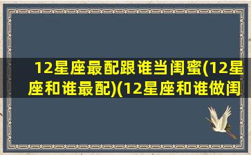 12星座最配跟谁当闺蜜(12星座和谁最配)(12星座和谁做闺蜜最合适)