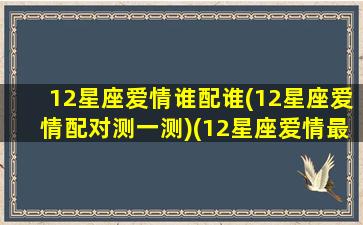 12星座爱情谁配谁(12星座爱情配对测一测)(12星座爱情最佳配对)