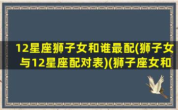 12星座狮子女和谁最配(狮子女与12星座配对表)(狮子座女和哪个星座相配)