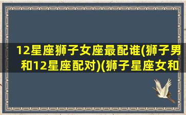 12星座狮子女座最配谁(狮子男和12星座配对)(狮子星座女和什么星座最配)