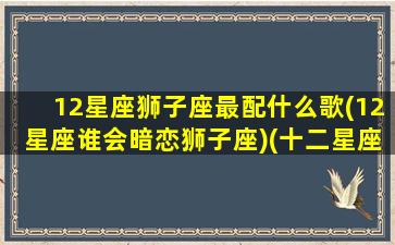 12星座狮子座最配什么歌(12星座谁会暗恋狮子座)(十二星座狮子座和谁配)