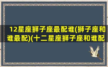 12星座狮子座最配谁(狮子座和谁最配)(十二星座狮子座和谁配)