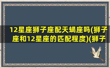 12星座狮子座配天蝎座吗(狮子座和12星座的匹配程度)(狮子座和天蝎座的般配指数)