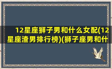 12星座狮子男和什么女配(12星座渣男排行榜)(狮子座男和什么星座最配女生)