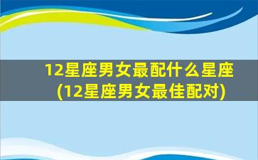 12星座男女最配什么星座(12星座男女最佳配对)