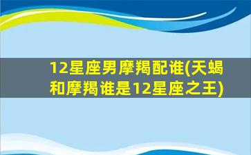 12星座男摩羯配谁(天蝎和摩羯谁是12星座之王)