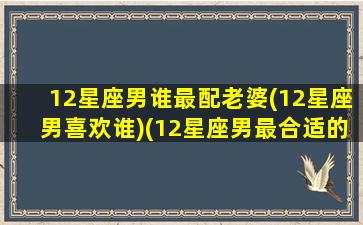 12星座男谁最配老婆(12星座男喜欢谁)(12星座男最合适的星座女)