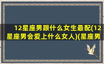 12星座男跟什么女生最配(12星座男会爱上什么女人)(星座男和什么星座女最配)