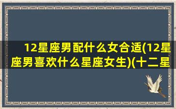 12星座男配什么女合适(12星座男喜欢什么星座女生)(十二星座男喜欢哪种女生)