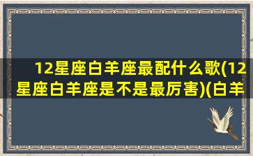 12星座白羊座最配什么歌(12星座白羊座是不是最厉害)(白羊座最爱的歌)