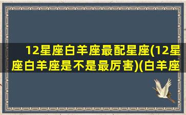 12星座白羊座最配星座(12星座白羊座是不是最厉害)(白羊座最般配的星座是什么星座)