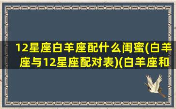 12星座白羊座配什么闺蜜(白羊座与12星座配对表)(白羊座和什么星座最配当闺蜜)