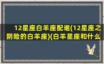 12星座白羊座配谁(12星座之阴险的白羊座)(白羊星座和什么星座最配)