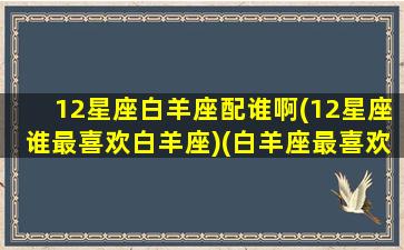 12星座白羊座配谁啊(12星座谁最喜欢白羊座)(白羊座最喜欢和什么星座交朋友)