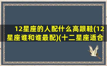 12星座的人配什么高跟鞋(12星座谁和谁最配)(十二星座适合穿的高跟鞋)