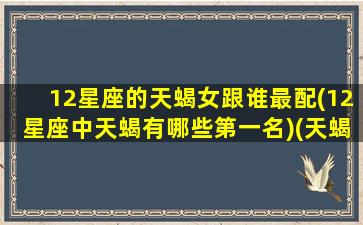 12星座的天蝎女跟谁最配(12星座中天蝎有哪些第一名)(天蝎座女和哪个星座配对)