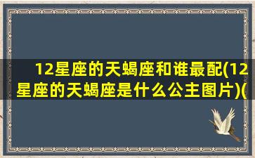 12星座的天蝎座和谁最配(12星座的天蝎座是什么公主图片)(天蝎十二星座配对)