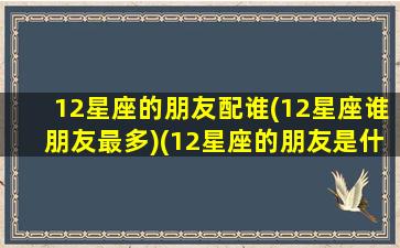 12星座的朋友配谁(12星座谁朋友最多)(12星座的朋友是什么星座的)