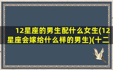 12星座的男生配什么女生(12星座会嫁给什么样的男生)(十二星座男和女谁最配)