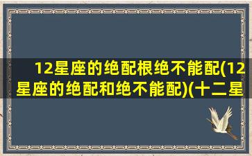 12星座的绝配根绝不能配(12星座的绝配和绝不能配)(十二星座的绝配和绝不能失去你)