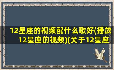 12星座的视频配什么歌好(播放12星座的视频)(关于12星座的视频有哪些)