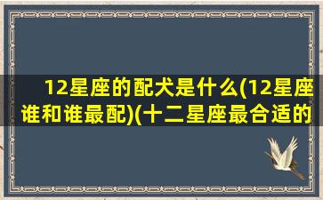 12星座的配犬是什么(12星座谁和谁最配)(十二星座最合适的狗)