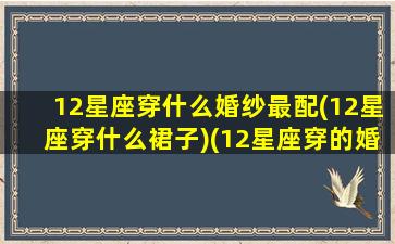 12星座穿什么婚纱最配(12星座穿什么裙子)(12星座穿的婚纱图片)